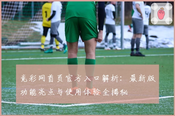 竟彩网首页官方入口解析:最新版功能亮点与使用体验全揭秘