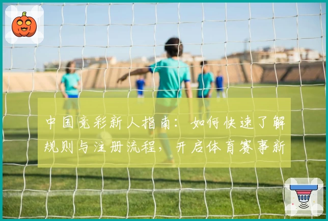 中国竞彩新人指南：如何快速了解规则与注册流程，开启体育赛事新体验