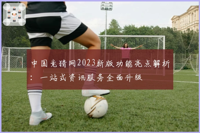 中国竞猜网2023新版功能亮点解析：一站式资讯服务全面升级