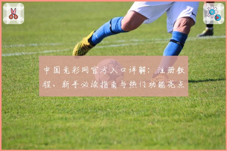 中国竞彩网官方入口详解：注册教程、新手必读指南与热门功能亮点汇总