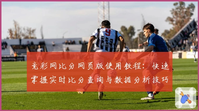 竞彩网比分网页版使用教程：快速掌握实时比分查询与数据分析技巧