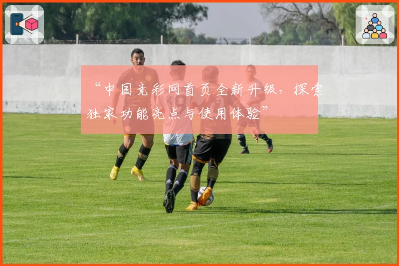 “中国竞彩网首页全新升级，探索独家功能亮点与使用体验”