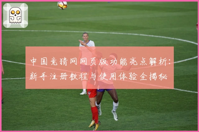 中国竞猜网网页版功能亮点解析：新手注册教程与使用体验全揭秘