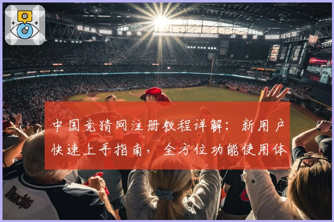 中国竞猜网注册教程详解：新用户快速上手指南，全方位功能使用体验解析