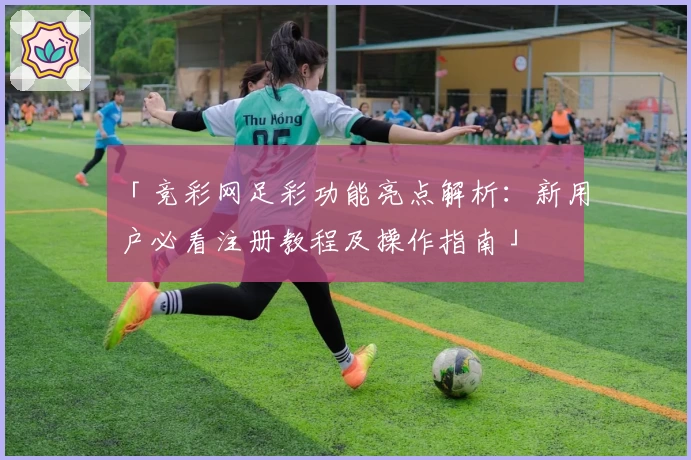 「竞彩网足彩功能亮点解析：新用户必看注册教程及操作指南」