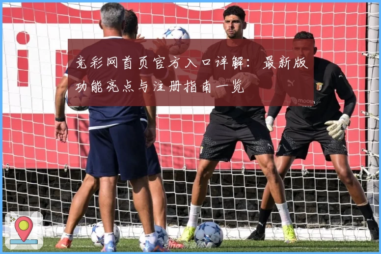 竞彩网首页官方入口详解:最新版功能亮点与注册指南一览