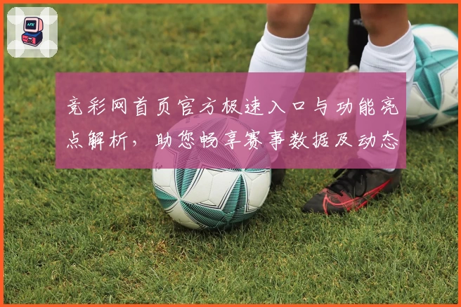 竞彩网首页官方极速入口与功能亮点解析，助您畅享赛事数据及动态追踪