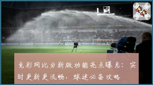 竞彩网比分新版功能亮点曝光：实时更新更流畅，球迷必备攻略