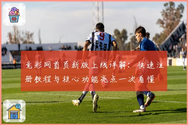 竞彩网首页新版上线详解：快速注册教程与核心功能亮点一次看懂