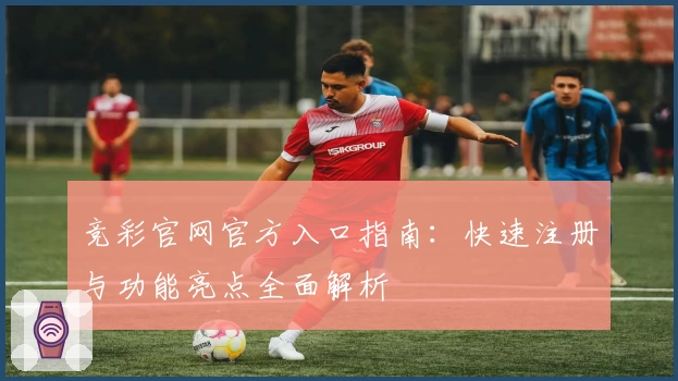 竞彩官网官方入口指南:快速注册与功能亮点全面解析