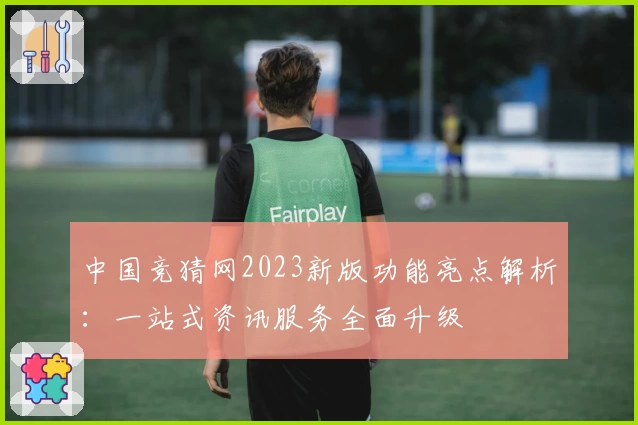 中国竞猜网2023新版功能亮点解析:一站式资讯服务全面升级