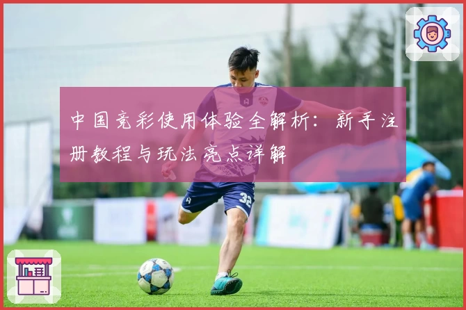 中国竞彩使用体验全解析：新手注册教程与玩法亮点详解