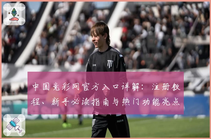 中国竞彩网官方入口详解：注册教程、新手必读指南与热门功能亮点汇总